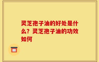灵芝孢子油的好处是什么？灵芝孢子油的功效如何