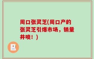 周口张灵芝(周口产的张灵芝引爆市场，销量井喷！)