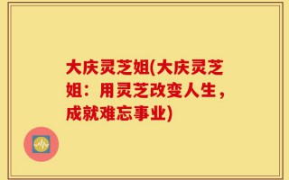 大庆灵芝姐(大庆灵芝姐：用灵芝改变人生，成就难忘事业)