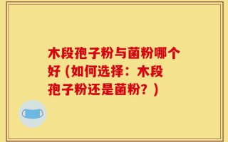 木段孢子粉与菌粉哪个好 (如何选择：木段孢子粉还是菌粉？)