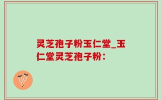 灵芝孢子粉玉仁堂_玉仁堂灵芝孢子粉：
