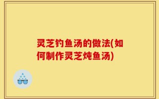 灵芝钓鱼汤的做法(如何制作灵芝炖鱼汤)