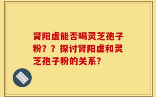 肾阳虚能否喝灵芝孢子粉？？探讨肾阳虚和灵芝孢子粉的关系？