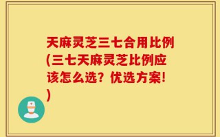 天麻灵芝三七合用比例(三七天麻灵芝比例应该怎么选？优选方案!)