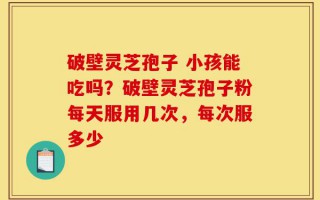 破壁灵芝孢子 小孩能吃吗？破壁灵芝孢子粉每天服用几次，每次服多少