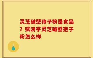 灵芝破壁孢子粉是食品？赋汤亭灵芝破壁孢子粉怎么样