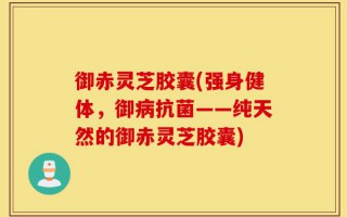 御赤灵芝胶囊(强身健体，御病抗菌——纯天然的御赤灵芝胶囊)