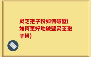 灵芝孢子粉如何破壁(如何更好地破壁灵芝孢子粉)