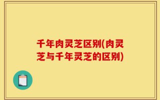千年肉灵芝区别(肉灵芝与千年灵芝的区别)