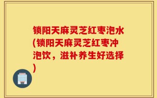 锁阳天麻灵芝红枣泡水(锁阳天麻灵芝红枣冲泡饮，滋补养生好选择)