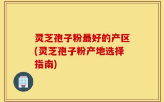 灵芝孢子粉最好的产区(灵芝孢子粉产地选择指南)