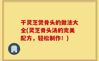 干灵芝煲骨头的做法大全(灵芝骨头汤的完美配方，轻松制作！)