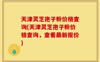 天津灵芝孢子粉价格查询(天津灵芝孢子粉价格查询，查看最新报价)