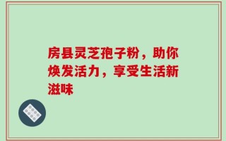 房县灵芝孢子粉，助你焕发活力，享受生活新滋味