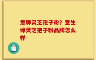 意牌灵芝孢子粉？意生缘灵芝孢子粉品牌怎么样