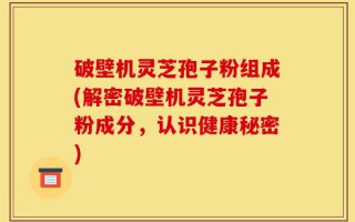 破壁机灵芝孢子粉组成(解密破壁机灵芝孢子粉成分，认识健康秘密)