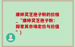 康婷灵芝孢子粉的价格_“康婷灵芝孢子粉：探索其市场定价与价值”)