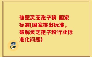 破壁灵芝孢子粉 国家标准(国家推出标准，破解灵芝孢子粉行业标准化问题)