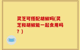 灵芝可搭配胡椒吗(灵芝和胡椒能一起食用吗？)