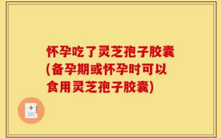 怀孕吃了灵芝孢子胶囊(备孕期或怀孕时可以食用灵芝孢子胶囊)