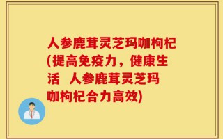 人参鹿茸灵芝玛咖枸杞(提高免疫力，健康生活  人参鹿茸灵芝玛咖枸杞合力高效)