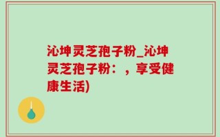 沁坤灵芝孢子粉_沁坤灵芝孢子粉：，享受健康生活)