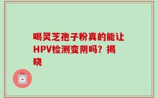 喝灵芝孢子粉真的能让HPV检测变阴吗？揭晓