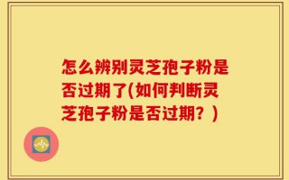怎么辨别灵芝孢子粉是否过期了(如何判断灵芝孢子粉是否过期？)