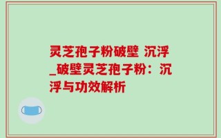 灵芝孢子粉破壁 沉浮_破壁灵芝孢子粉：沉浮与功效解析