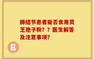 肺结节患者能否食用灵芝孢子粉？？医生解答及注意事项？