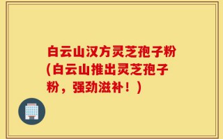 白云山汉方灵芝孢子粉(白云山推出灵芝孢子粉，强劲滋补！)