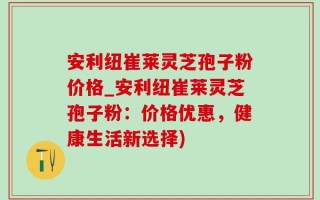 安利纽崔莱灵芝孢子粉价格_安利纽崔莱灵芝孢子粉：价格优惠，健康生活新选择)
