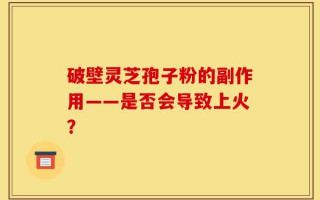 破壁灵芝孢子粉的副作用——是否会导致上火？