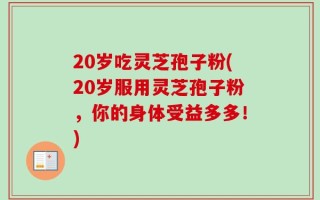 20岁吃灵芝孢子粉(20岁服用灵芝孢子粉，你的身体受益多多！)