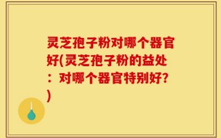 灵芝孢子粉对哪个器官好(灵芝孢子粉的益处：对哪个器官特别好？)