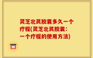 灵芝北芪胶囊多久一个疗程(灵芝北芪胶囊：一个疗程的使用方法)