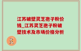 江苏破壁灵芝孢子粉价钱_江苏灵芝孢子粉破壁技术及市场价格分析