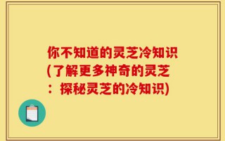 你不知道的灵芝冷知识(了解更多神奇的灵芝：探秘灵芝的冷知识)
