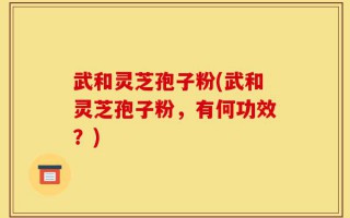 武和灵芝孢子粉(武和灵芝孢子粉，有何功效？)