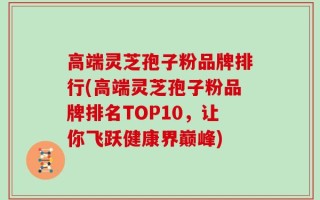 高端灵芝孢子粉品牌排行(高端灵芝孢子粉品牌排名TOP10，让你飞跃健康界巅峰)