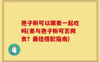 孢子粉可以跟姜一起吃吗(姜与孢子粉可否同食？最佳搭配指南)