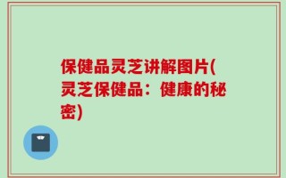 保健品灵芝讲解图片(灵芝保健品：健康的秘密)