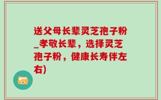 送父母长辈灵芝孢子粉_孝敬长辈，选择灵芝孢子粉，健康长寿伴左右)