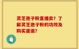 灵芝孢子粉直播卖？了解灵芝孢子粉的功效及购买渠道？
