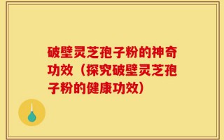 破壁灵芝孢子粉的神奇功效（探究破壁灵芝孢子粉的健康功效）