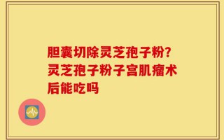 胆囊切除灵芝孢子粉？灵芝孢子粉子宫肌瘤术后能吃吗