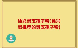 徐兴灵芝孢子粉(徐兴灵推荐的灵芝孢子粉)
