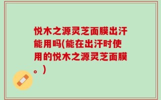 悦木之源灵芝面膜出汗能用吗(能在出汗时使用的悦木之源灵芝面膜。)