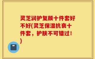 灵芝润护复颜十件套好不好(灵芝保湿抗衰十件套，护肤不可错过！)