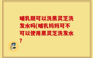 哺乳期可以洗黑灵芝洗发水吗(哺乳妈妈可不可以使用黑灵芝洗发水？